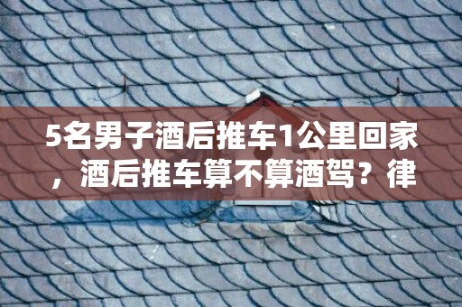 5名男子酒后推车1公里回家，酒后推车算不算酒驾？律师解读