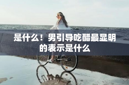 是什么！男引导吃醋最显明的表示是什么