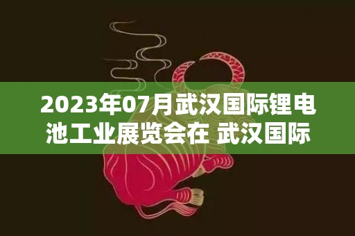 2023年07月武汉国际锂电池工业展览会在 武汉国际博览中心举办