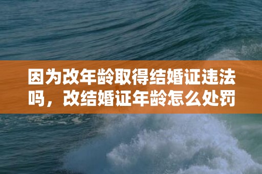因为改年龄取得结婚证违法吗，改结婚证年龄怎么处罚的