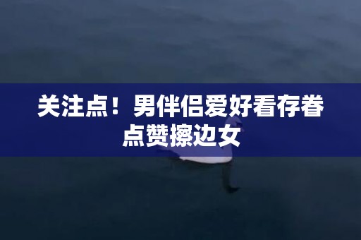 关注点！男伴侣爱好看存眷点赞擦边女