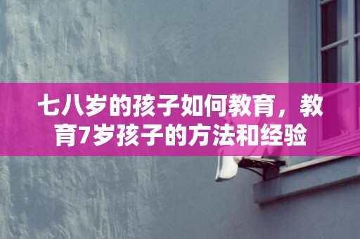七八岁的孩子如何教育，教育7岁孩子的方法和经验