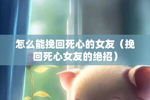 怎么能挽回死心的女友（挽回死心女友的绝招）