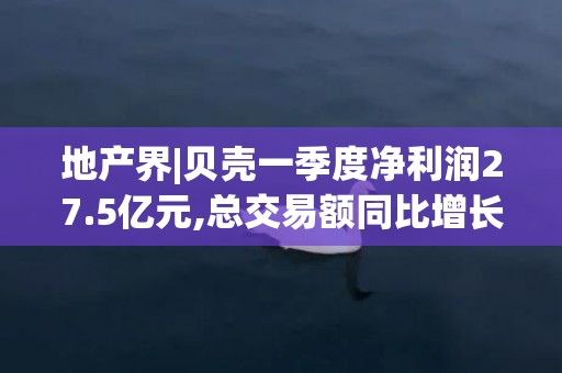 地产界|贝壳一季度净利润27.5亿元,总交易额同比增长65.8%