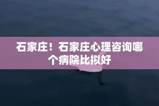 石家庄！石家庄心理咨询哪个病院比拟好