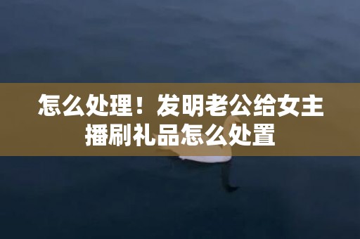怎么处理！发明老公给女主播刷礼品怎么处置