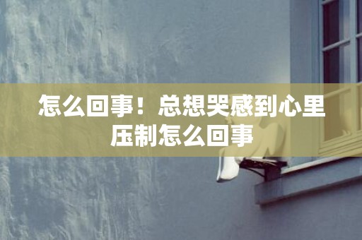怎么回事！总想哭感到心里压制怎么回事