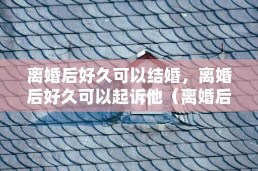 离婚后好久可以结婚，离婚后好久可以起诉他（离婚后好久可以起诉他儿子）
