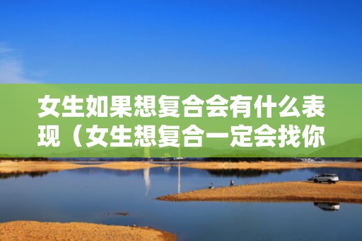 女生如果想复合会有什么表现（女生想复合一定会找你吗）