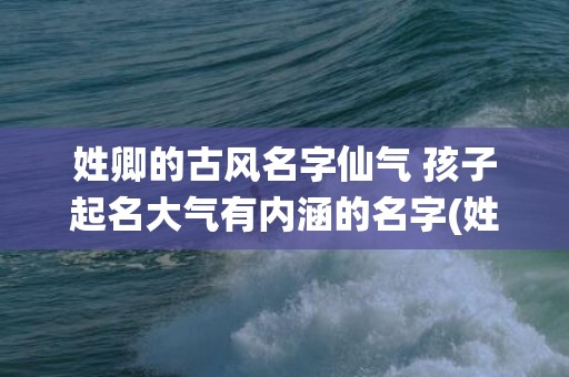 姓卿的古风名字仙气 孩子起名大气有内涵的名字(姓卿的古风名字仙气)