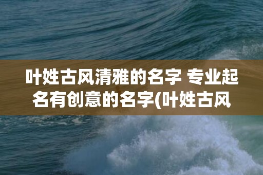 叶姓古风清雅的名字 专业起名有创意的名字(叶姓古风清雅的名字两字)