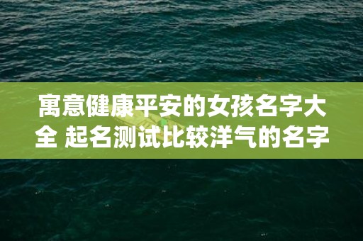 寓意健康平安的女孩名字大全 起名测试比较洋气的名字(寓意健康平安的女孩小名大全)