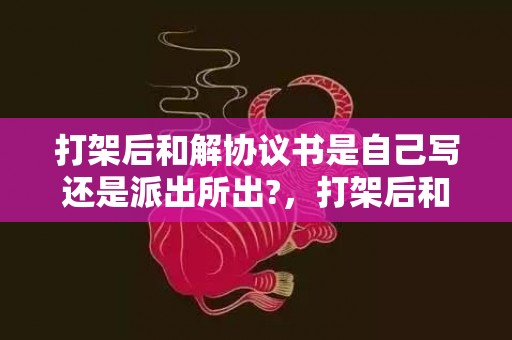 打架后和解协议书是自己写还是派出所出?，打架后和解协议书范本