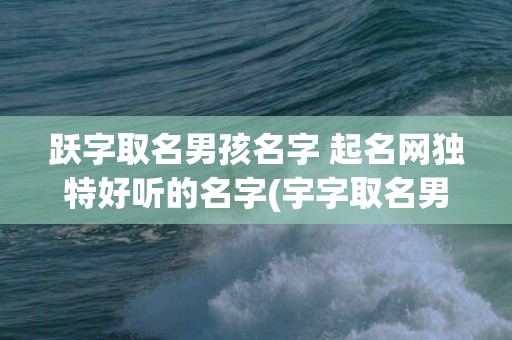 跃字取名男孩名字 起名网独特好听的名字(宇字取名男孩名字大全)