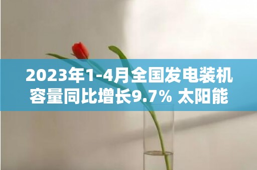 2023年1-4月全国发电装机容量同比增长9.7% 太阳能发电增长36.6%