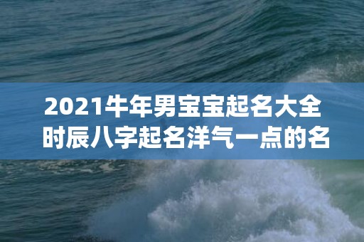 2021牛年男宝宝起名大全 时辰八字起名洋气一点的名字(2021牛年男宝宝卓姓取名)