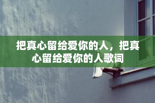 把真心留给爱你的人，把真心留给爱你的人歌词