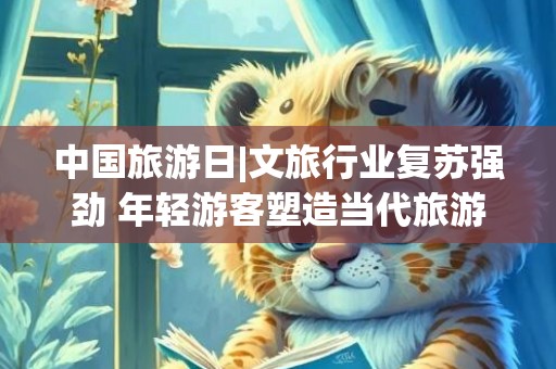 中国旅游日|文旅行业复苏强劲 年轻游客塑造当代旅游新气象