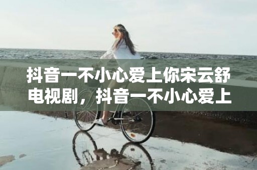 抖音一不小心爱上你宋云舒电视剧，抖音一不小心爱上你红包