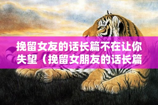 挽留女友的话长篇不在让你失望（挽留女朋友的话长篇）