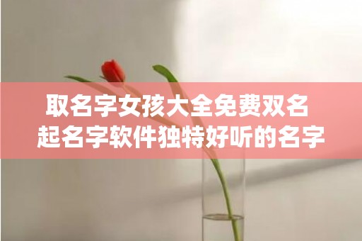 取名字女孩大全免费双名 起名字软件独特好听的名字(取名字女孩大全)