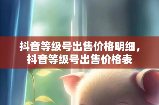 抖音等级号出售价格明细，抖音等级号出售价格表