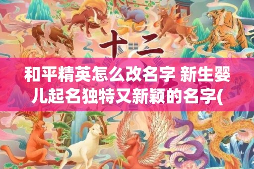 和平精英怎么改名字 新生婴儿起名独特又新颖的名字(和平精英怎么改名字免费)