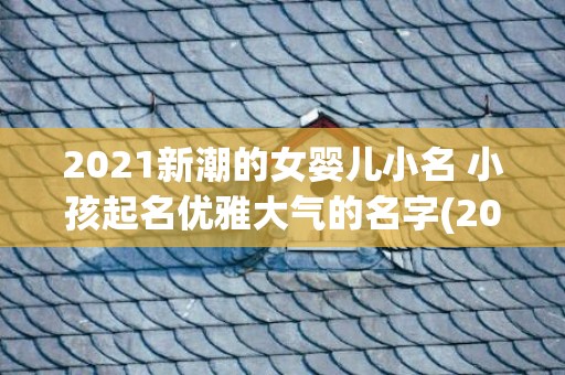 2021新潮的女婴儿小名 小孩起名优雅大气的名字(2021女孩新潮网名字)