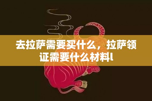去拉萨需要买什么，拉萨领证需要什么材料l