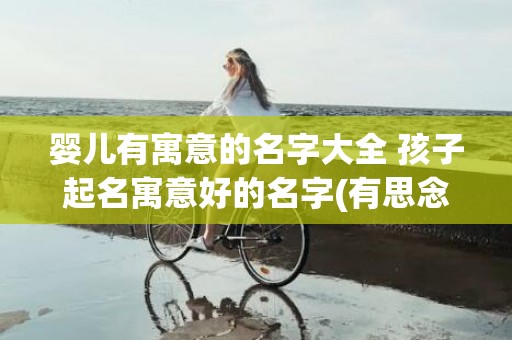 婴儿有寓意的名字大全 孩子起名寓意好的名字(有思念寓意的名字男婴儿)