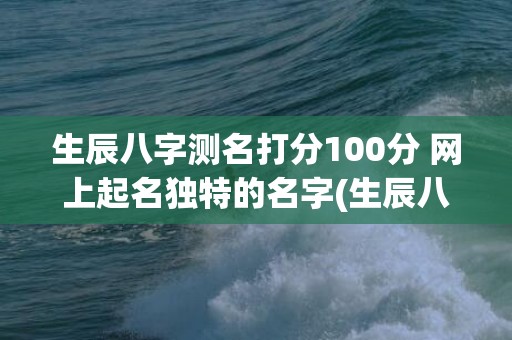 生辰八字测名打分100分 网上起名独特的名字(生辰八字测运势)