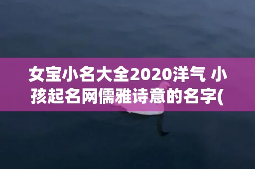 女宝小名大全2020洋气 小孩起名网儒雅诗意的名字(女宝小名大全2022属虎)