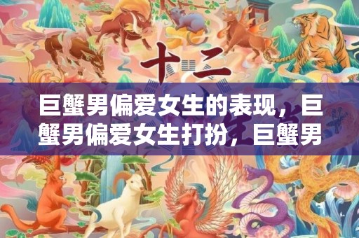 巨蟹男偏爱女生的表现，巨蟹男偏爱女生打扮，巨蟹男偏爱女生类型