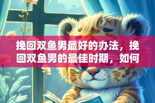 挽回双鱼男最好的办法，挽回双鱼男的最佳时期，如何挽回双鱼男的心