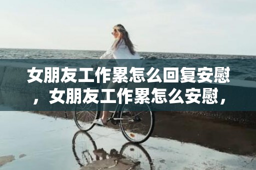 女朋友工作累怎么回复安慰，女朋友工作累怎么安慰，女友工作累了说贴心的话