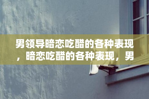 男领导暗恋吃醋的各种表现，暗恋吃醋的各种表现，男生暗恋时也会吃醋吗