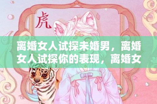 离婚女人试探未婚男，离婚女人试探你的表现，离婚女人给你机会的暗示