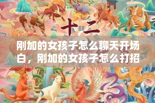 刚加的女孩子怎么聊天开场白，刚加的女孩子怎么打招呼聊天，和刚加上的女生如何聊天