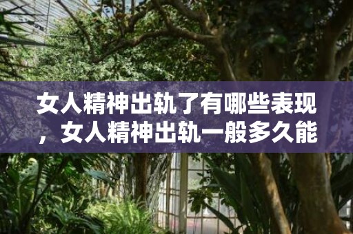 女人精神出轨了有哪些表现，女人精神出轨一般多久能放下，老婆精神出轨的婚姻还能继续吗
