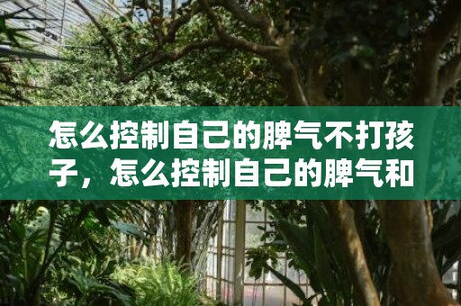 怎么控制自己的脾气不打孩子，怎么控制自己的脾气和情绪呢？驾驭情绪的10个要点