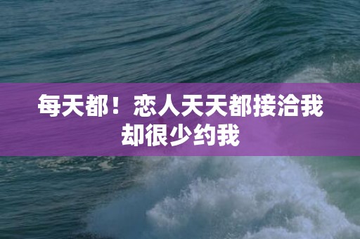 每天都！恋人天天都接洽我却很少约我