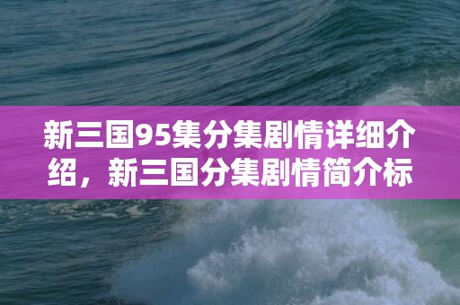 新三国95集分集剧情详细介绍，新三国分集剧情简介标题
