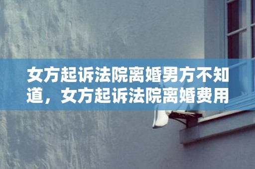 女方起诉法院离婚男方不知道，女方起诉法院离婚费用（女方起诉离婚流程和费用财产纠纷）