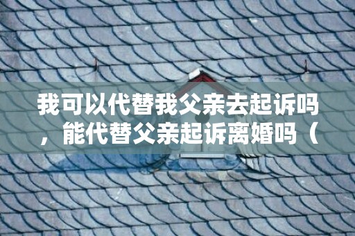 我可以代替我父亲去起诉吗，能代替父亲起诉离婚吗（可以代替爸妈上法庭的吗）