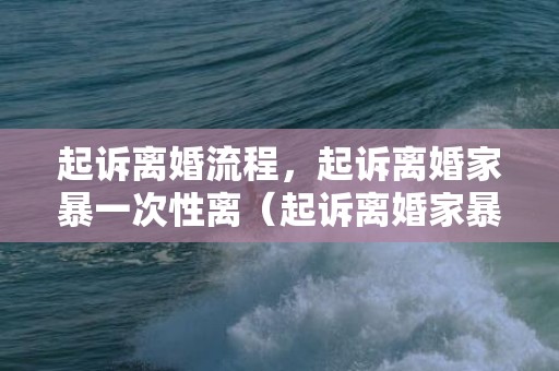 起诉离婚流程，起诉离婚家暴一次性离（起诉离婚家暴一次性离婚多少钱）