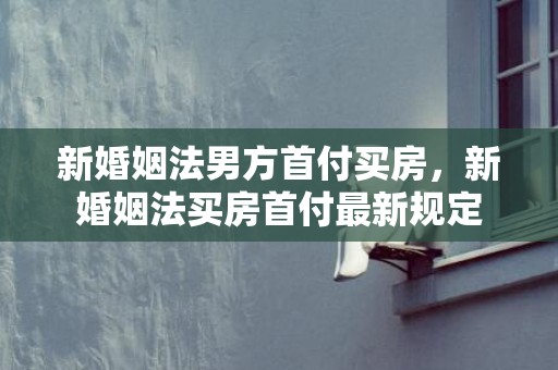 新婚姻法男方首付买房，新婚姻法买房首付最新规定