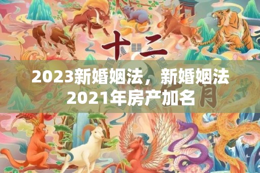 2023新婚姻法，新婚姻法2021年房产加名