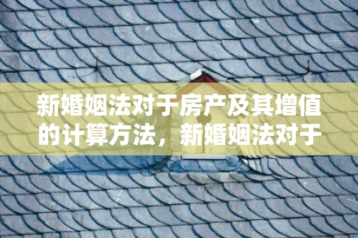 新婚姻法对于房产及其增值的计算方法，新婚姻法对于房产的规定
