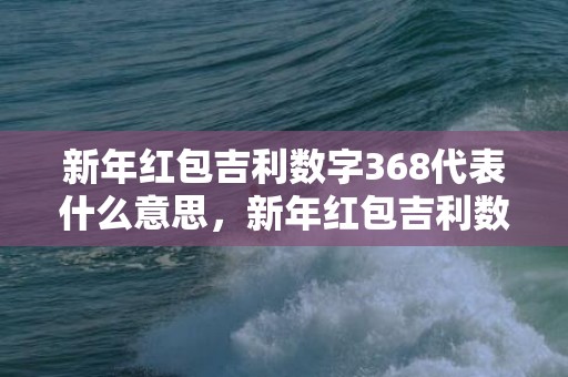 新年红包吉利数字368代表什么意思，新年红包吉利数字闺蜜