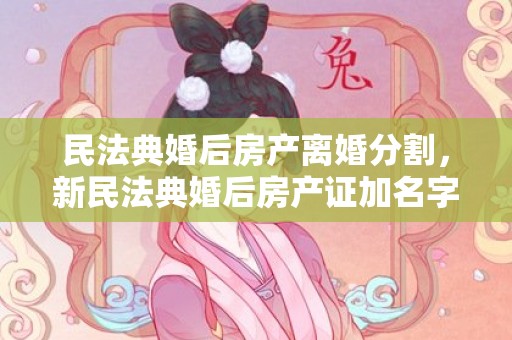 民法典婚后房产离婚分割，新民法典婚后房产证加名字